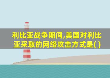 利比亚战争期间,美国对利比亚采取的网络攻击方式是( )